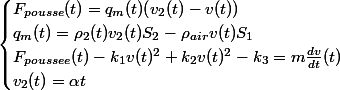 \begin{cases} F_{pousse}(t) = q_{m}(t)(v_{2}(t) - v(t)) \\ q_{m}(t) = \rho _{2}(t)v_{2}(t)S_{2} - \rho _{air}v(t)S_{1} \\ F_{poussee}(t) - k_{1}v(t)^{2} + k_{2}v(t)^{2} - k_{3} = m\frac{dv}{dt}(t) \\ v_{2}(t) = \alpha t \end{cases}